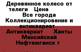 Деревянное колесо от телеги › Цена ­ 4 000 - Все города Коллекционирование и антиквариат » Антиквариат   . Ханты-Мансийский,Нефтеюганск г.